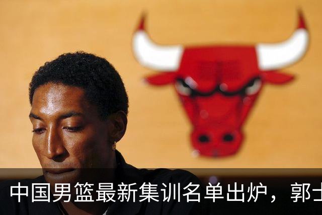 中国男篮最新集训名单出炉，郭士强再次展开为期两个月的集训