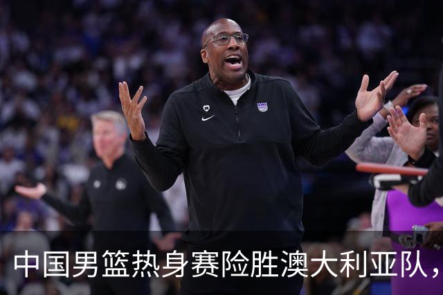中国男篮热身赛险胜澳大利亚队，王俊杰23分崔永熙状态回升