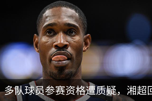 多队球员参赛资格遭质疑，湘超回应