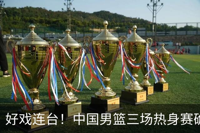 好戏连台！中国男篮三场热身赛确定，阵容升级迎战欧美非劲旅