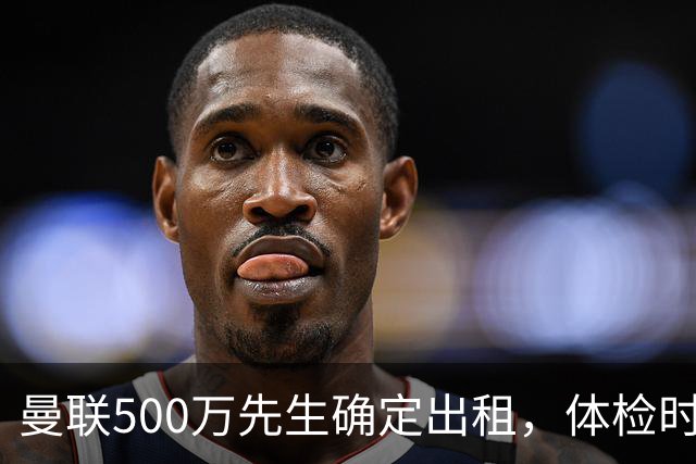 曼联500万先生确定出租，体检时间已定！世界杯国脚即将回归备战