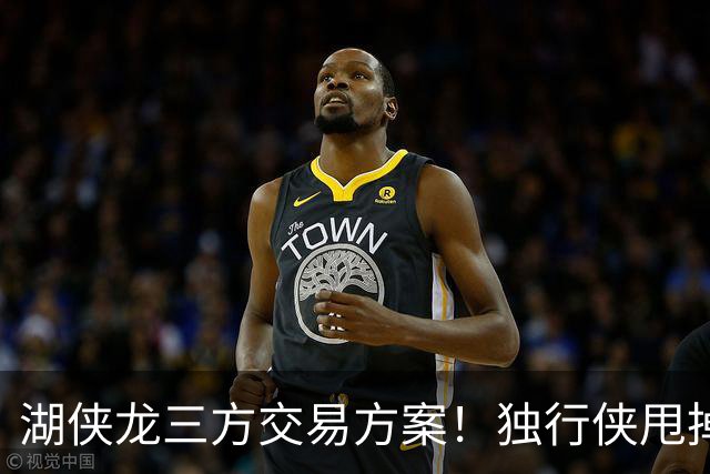 湖侠龙三方交易方案！独行侠甩掉包袱，猛龙再次豪赌，湖人浑水摸鱼