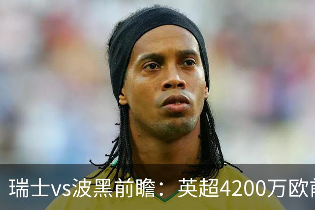 瑞士vs波黑前瞻：英超4200万欧前锋救赎之战，小组最强冲首胜