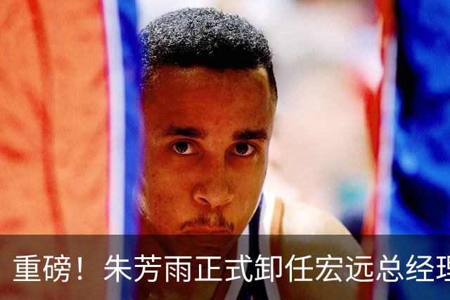 重磅！朱芳雨正式卸任宏远总经理，新下家曝光，接任人选已确定