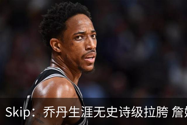 Skip：乔丹生涯无史诗级拉胯 詹姆斯的履历上满是灾难性惨败